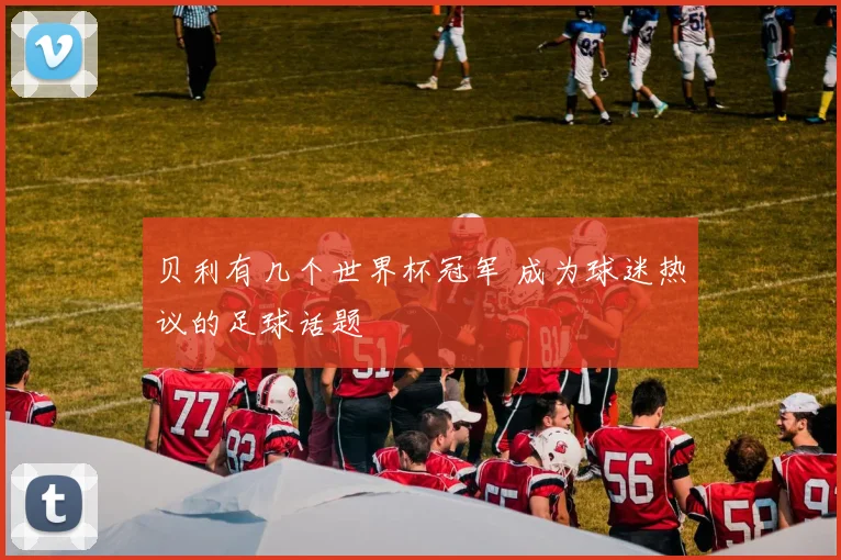 贝利有几个世界杯冠军 成为球迷热议的足球话题