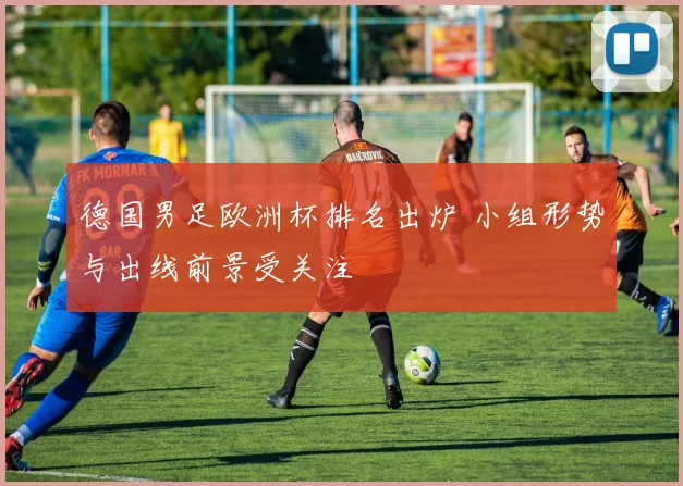 德国男足欧洲杯排名出炉 小组形势与出线前景受关注
