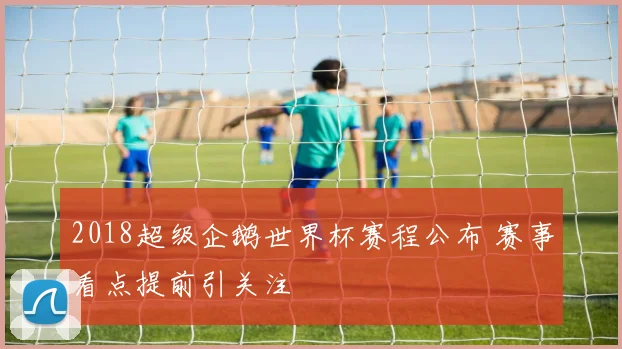 2018超级企鹅世界杯赛程公布 赛事看点提前引关注